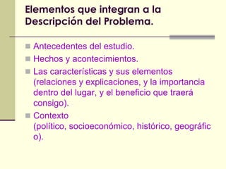 Elementos que integran a la Descripción del Problema.Antecedentes del estudio.Hechos y acontecimientos.Las características y sus elementos (relaciones y explicaciones, y la importancia dentro del lugar, y el beneficio que traerá consigo).Contexto (político, socioeconómico, histórico, geográfico).