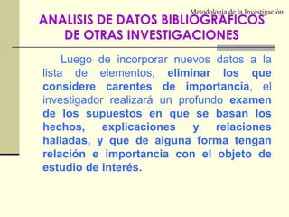 Metodología de la InvestigaciónLuego de incorporar nuevos datos a la lista de elementos, eliminar los que considere carentes de importancia, el investigador realizará un profundo examen de los supuestos en que se basan los hechos, explicaciones y relaciones halladas, y que de alguna forma tengan relación e importancia con el objeto de estudio de interés.ANALISIS DE DATOS BIBLIOGRAFICOS DE OTRAS INVESTIGACIONES