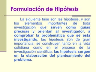 Formulación de HipótesisLa siguiente fase son las hipótesis, y son los elementos importantes de toda investigación que sirven como guías precisas y orientan al investigador, a comprobar la problemática que sé esta investigando, las hipótesis son de gran importancia, se construyen tanto en la vida cotidiana como en el proceso de la investigación científica, las hipótesis surgen en la elaboración del planteamiento del problema.