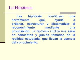 La HipótesisLas hipótesis constituyen una herramienta que ayuda a ordenar, estructurar y sistematizar el reconocimiento mediante una proposición. La hipótesis implica una serie de conceptos y juicios tomados de la realidad estudiada, que llevan la esencia del conocimiento.
