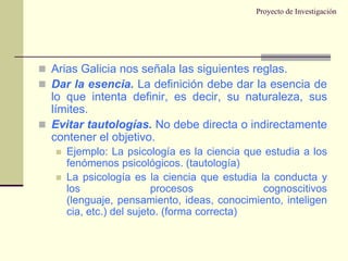 Proyecto de InvestigaciónArias Galicia nos señala las siguientes reglas.Dar la esencia. La definición debe dar la esencia de lo que intenta definir, es decir, su naturaleza, sus límites.Evitar tautologías. No debe directa o indirectamente contener el objetivo.Ejemplo: La psicología es la ciencia que estudia a los fenómenos psicológicos. (tautología)La psicología es la ciencia que estudia la conducta y los procesos cognoscitivos (lenguaje, pensamiento, ideas, conocimiento, inteligencia, etc.) del sujeto. (forma correcta)