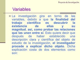 Proyecto de InvestigaciónLa investigación gira en torno de las variables, debido a que la finalidad del trabajo científico es descubrir la existencia de ellas y su magnitud, así, como probar las relaciones que las unen entre sí. Esto quiere decir que después de haber establecido una descripción clara y científica del objeto de estudio de la investigación, el investigador procede a explicar dicho objeto. Dicha explicación costa de dos elementos como son:Variables