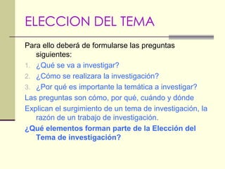 ELECCION DEL TEMAPara ello deberá de formularse las preguntas siguientes:¿Qué se va a investigar?¿Cómo se realizara la investigación?¿Por qué es importante la temática a investigar?Las preguntas son cómo, por qué, cuándo y dóndeExplican el surgimiento de un tema de investigación, la razón de un trabajo de investigación.¿Qué elementos forman parte de la Elección del Tema de investigación?