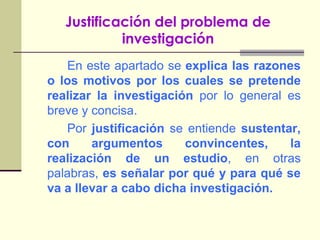 Justificación del problema de investigaciónEn este apartado se explica las razones o los motivos por los cuales se pretende realizar la investigación por lo general es breve y concisa.		Por justificación se entiende sustentar, con argumentos convincentes, la realización de un estudio, en otras palabras, es señalar por qué y para qué se va a llevar a cabo dicha investigación.