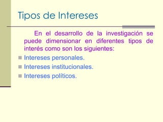 Tipos de InteresesEn el desarrollo de la investigación se puede dimensionar en diferentes tipos de interés como son los siguientes:Intereses personales.Intereses institucionales.Intereses políticos.