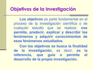 Objetivos de la Investigación		Los objetivos es parte fundamental en el proceso de la investigación científica o de cualquier estudio que se realizar, nos permite, predecir, explicar y describir los fenómenos y adquirir conocimientos de esos fenómenos estudiados.		Con los objetivos se busca la finalidad de la investigación, es decir, es la referencia, que guía o permite el desarrollo de la propia investigación.