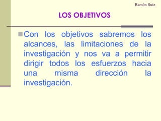 Ramón RuizCon los objetivos sabremos los alcances, las limitaciones de la investigación y nos va a permitir dirigir todos los esfuerzos hacia una misma dirección la investigación.LOS OBJETIVOS