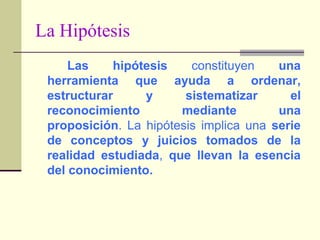 La HipótesisLas hipótesis constituyen una herramienta que ayuda a ordenar, estructurar y sistematizar el reconocimiento mediante una proposición. La hipótesis implica una serie de conceptos y juicios tomados de la realidad estudiada, que llevan la esencia del conocimiento.