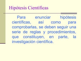 Hipótesis CientíficasPara enunciar hipótesis científicas, así como para comprobarlas, se deben seguir una serie de reglas y procedimientos, que constituyen, en parte, la investigación científica.