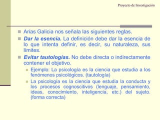 Proyecto de InvestigaciónArias Galicia nos señala las siguientes reglas.Dar la esencia. La definición debe dar la esencia de lo que intenta definir, es decir, su naturaleza, sus límites.Evitar tautologías. No debe directa o indirectamente contener el objetivo.Ejemplo: La psicología es la ciencia que estudia a los fenómenos psicológicos. (tautología)La psicología es la ciencia que estudia la conducta y los procesos cognoscitivos (lenguaje, pensamiento, ideas, conocimiento, inteligencia, etc.) del sujeto. (forma correcta)