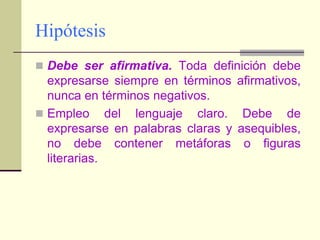 HipótesisDebe ser afirmativa. Toda definición debe expresarse siempre en términos afirmativos, nunca en términos negativos.Empleo del lenguaje claro. Debe de expresarse en palabras claras y asequibles, no debe contener metáforas o figuras literarias.