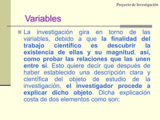 Proyecto de InvestigaciónLa investigación gira en torno de las variables, debido a que la finalidad del trabajo científico es descubrir la existencia de ellas y su magnitud, así, como probar las relaciones que las unen entre sí. Esto quiere decir que después de haber establecido una descripción clara y científica del objeto de estudio de la investigación, el investigador procede a explicar dicho objeto. Dicha explicación costa de dos elementos como son:Variables