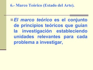 6.- Marco Teórico (Estado del Arte).El marco teórico es el conjunto de principios teóricos que guían la investigación estableciendo unidades relevantes para cada problema a investigar,