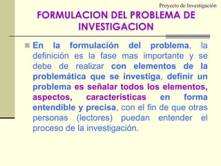 Proyecto de InvestigaciónEn la formulación del problema, la definición es la fase mas importante y se debe de realizar con elementos de la problemática que se investiga, definir un problema es señalar todos los elementos, aspectos, características en forma entendible y precisa, con el fin de que otras personas (lectores) puedan entender el proceso de la investigación.FORMULACION DEL PROBLEMA DE INVESTIGACION