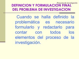 Proyecto de investigaciónCuando se halla definido la problemática es necesario formularlo y redactarlo para contar con todos los elementos del proceso de la investigación.DEFINICION Y FORMULACION FINAL DEL PROBLEMA DE INVESTIGACION