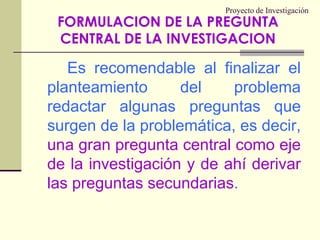 Proyecto de Investigación		Es recomendable al finalizar el planteamiento del problema redactar algunas preguntas que surgen de la problemática, es decir, una gran pregunta central como eje de la investigación y de ahí derivar las preguntas secundarias.FORMULACION DE LA PREGUNTA CENTRAL DE LA INVESTIGACION