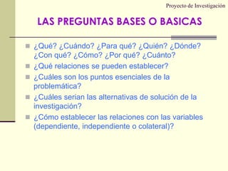 Proyecto de Investigación¿Qué? ¿Cuándo? ¿Para qué? ¿Quién? ¿Dónde? ¿Con qué? ¿Cómo? ¿Por qué? ¿Cuánto?¿Qué relaciones se pueden establecer?¿Cuáles son los puntos esenciales de la problemática?¿Cuáles serian las alternativas de solución de la investigación?¿Cómo establecer las relaciones con las variables (dependiente, independiente o colateral)?LAS PREGUNTAS BASES O BASICAS