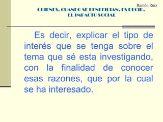 Ramón Ruiz		Es decir, explicar el tipo de interés que se tenga sobre el tema que sé esta investigando, con la finalidad de conocer esas razones, que por la cual se ha interesado.QUIENES, CUANDO SE BENEFICIAN, ES DECIR, EL IMPACTO SOCIAL 