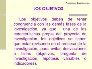 Proyecto de InvestigaciónLos objetivos deben de tener congruencia con las demás fases de la investigación, ya que  una de las características propia del proyecto de investigación, los objetivos se tienen que estar revisando en el proceso de la investigación, para evitar desviaciones o fallas (objetivos, pregunta de investigación, hipótesis variables o indicadores).LOS OBJETIVOS