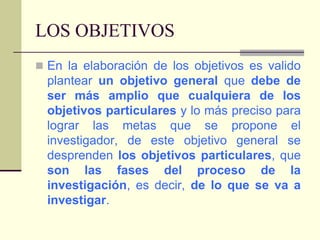 LOS OBJETIVOSEn la elaboración de los objetivos es valido plantear un objetivo general que debe de ser más amplio que cualquiera de los objetivos particulares y lo más preciso para lograr las metas que se propone el investigador, de este objetivo general se desprenden los objetivos particulares, que son las fases del proceso de la investigación, es decir, de lo que se va a investigar.
