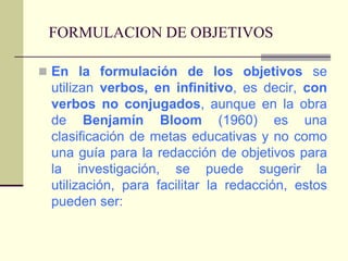 FORMULACION DE OBJETIVOSEn la formulación de los objetivos se utilizan verbos, en infinitivo, es decir, con verbos no conjugados, aunque en la obra de Benjamín Bloom (1960) es una clasificación de metas educativas y no como una guía para la redacción de objetivos para la investigación, se puede sugerir la utilización, para facilitar la redacción, estos pueden ser:
