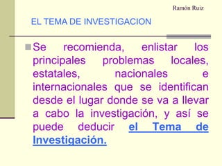 Ramón RuizSe recomienda, enlistar los principales problemas locales, estatales, nacionales e internacionales que se identifican desde el lugar donde se va a llevar a cabo la investigación, y así se puede deducirel Tema de Investigación.EL TEMA DE INVESTIGACION