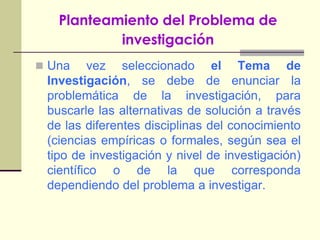 Planteamiento del Problema de investigaciónUna vez seleccionado el Tema de Investigación, se debe de enunciar la problemática de la investigación, para buscarle las alternativas de solución a través de las diferentes disciplinas del conocimiento (ciencias empíricas o formales, según sea el tipo de investigación y nivel de investigación) científico o de la que corresponda dependiendo del problema a investigar.