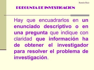 Ramón RuizHay que encuadrarlos en un enunciado descriptivo o en una pregunta que indique con claridad que información ha de obtener el investigador para resolver el problema de investigación.PREGUNTA DE INVESTIGACION