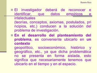 Ramón RuizEl investigador deberá de reconocer e identificar, que datos empíricos e intelectuales (teorías, conceptos, axiomas, postulados, principios, etc.) conducen a la solución del problema de investigación.En el desarrollo del planteamiento del problema, es conveniente ubicarlo en un contexto geopolítico, socioeconómico, histórico y geográfico, etc., ya que dicha problemática no se presenta en forma aislada, esto significa que necesariamente tenemos que ubicarlo en el tiempo y en el espacio.