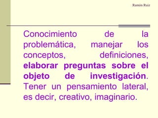 Ramón Ruiz	Conocimiento de la problemática, manejar los conceptos, definiciones, elaborar preguntas sobre el objeto de investigación. Tener un pensamiento lateral, es decir, creativo, imaginario.
