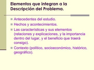 Elementos que integran a la Descripción del Problema.Antecedentes del estudio.Hechos y acontecimientos.Las características y sus elementos (relaciones y explicaciones, y la importancia dentro del lugar, y el beneficio que traerá consigo).Contexto (político, socioeconómico, histórico, geográfico).