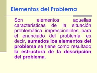 Elementos del ProblemaSon elementos aquellas características de la situación problemática imprescindibles para el enunciado del problema, es decir, sumados los elementos del problema se tiene como resultado la estructura de la descripción del problema.