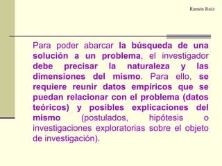 Ramón RuizPara poder abarcar la búsqueda de una solución a un problema, el investigador debe precisar la naturaleza y las dimensiones del mismo. Para ello, se requiere reunir datos empíricos que se puedan relacionar con el problema (datos teóricos) y posibles explicaciones del mismo (postulados, hipótesis o investigaciones exploratorias sobre el objeto de investigación).
