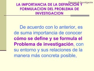 Proyecto de InvestigaciónLA IMPORTANCIA DE LA DEFINICION Y FORMULACION DEL PROBLEMA DE INVESTIGACIONDe acuerdo con lo anterior, es de suma importancia de conocer cómo se define y se formula el Problema de investigación, con su entorno y sus relaciones de la manera más concreta posible,