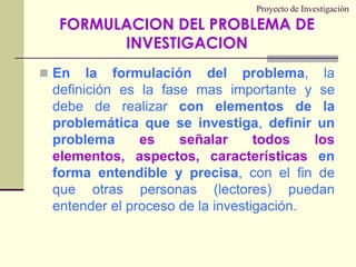 Proyecto de InvestigaciónEn la formulación del problema, la definición es la fase mas importante y se debe de realizar con elementos de la problemática que se investiga, definir un problema es señalar todos los elementos, aspectos, características en forma entendible y precisa, con el fin de que otras personas (lectores) puedan entender el proceso de la investigación.FORMULACION DEL PROBLEMA DE INVESTIGACION