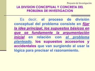 Proyecto de InvestigaciónEs decir, el proceso de división conceptual del problema consiste en fijar la idea principal, los supuestos básicos en que se fundamente la argumentación inicialen relación con el problema planteado, los supuestos accesorios y accidentales que van surgiendo al usar la lógica para precisar el razonamiento.LA DIVISION CONCEPTUAL Y CONCRETA DEL PROBLEMA DE INVESTIGACION