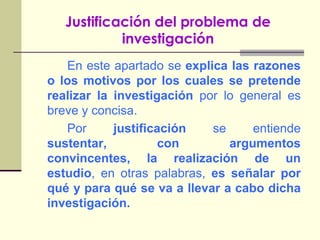 Justificación del problema de investigaciónEn este apartado se explica las razones o los motivos por los cuales se pretende realizar la investigación por lo general es breve y concisa.		Por justificación se entiende sustentar, con argumentos convincentes, la realización de un estudio, en otras palabras, es señalar por qué y para qué se va a llevar a cabo dicha investigación.