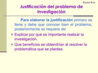 Ramón RuizPara elaborar la justificación primero se tiene y debe que conocer bien el problema, posteriormente se requiere de:Explicar por qué es importante realizar la investigación.Que beneficios se obtendrían al resolver la problemática que se plantea.Justificación del problema de investigación
