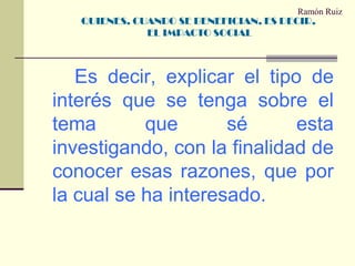 Ramón Ruiz		Es decir, explicar el tipo de interés que se tenga sobre el tema que sé esta investigando, con la finalidad de conocer esas razones, que por la cual se ha interesado.QUIENES, CUANDO SE BENEFICIAN, ES DECIR, EL IMPACTO SOCIAL 