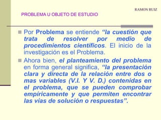 RAMON RUIZPor Problema se entiende “la cuestión que trata de resolver por medio de procedimientos científicos. El inicio de la investigación es el Problema.Ahora bien, el planteamiento del problema en forma general significa, “la presentación clara y directa de la relación entre dos o mas variables (V.I. Y V. D.) contenidas en el problema, que se pueden comprobar empíricamente y que permiten encontrar las vías de solución o respuestas”.PROBLEMA U OBJETO DE ESTUDIO