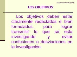 Proyecto de InvestigaciónLos objetivos deben estar claramente redactados o bien formulados, para lograr transmitir lo que sé esta investigando y evitar confusiones o desviaciones en la investigación.LOS OBJETIVOS 