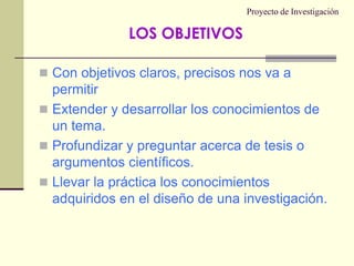 Proyecto de InvestigaciónCon objetivos claros, precisos nos va a permitirExtender y desarrollar los conocimientos de un tema.Profundizar y preguntar acerca de tesis o argumentos científicos.Llevar la práctica los conocimientos adquiridos en el diseño de una investigación.LOS OBJETIVOS