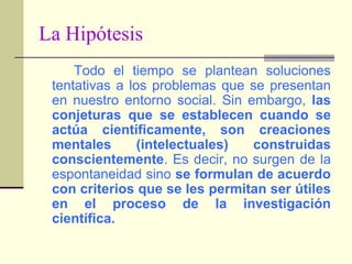 La Hipótesis		Todo el tiempo se plantean soluciones tentativas a los problemas que se presentan en nuestro entorno social. Sin embargo, las conjeturas que se establecen cuando se actúa científicamente, son creaciones mentales (intelectuales) construidas conscientemente. Es decir, no surgen de la espontaneidad sino se formulan de acuerdo con criterios que se les permitan ser útiles en el proceso de la investigación científica.