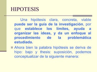 HIPOTESISUna hipótesis clara, concreta, viable puede ser la guía de la investigación, por que establece los límites, ayuda a organizar las ideas, y da un enfoque al procedimiento de la problemática estudiada.Ahora bien la palabra hipótesis se deriva de hipo: bajo y thesis: suposición, podemos conceptualizar de la siguiente manera: