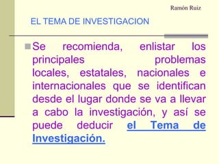Ramón RuizSe recomienda, enlistar los principales problemas locales, estatales, nacionales e internacionales que se identifican desde el lugar donde se va a llevar a cabo la investigación, y así se puede deducirel Tema de Investigación.EL TEMA DE INVESTIGACION