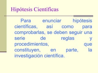 Hipótesis CientíficasPara enunciar hipótesis científicas, así como para comprobarlas, se deben seguir una serie de reglas y procedimientos, que constituyen, en parte, la investigación científica.