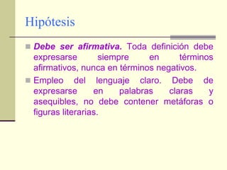 HipótesisDebe ser afirmativa. Toda definición debe expresarse siempre en términos afirmativos, nunca en términos negativos.Empleo del lenguaje claro. Debe de expresarse en palabras claras y asequibles, no debe contener metáforas o figuras literarias.
