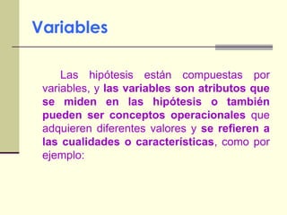 Variables		Las hipótesis están compuestas por variables, y las variables son atributos que se miden en las hipótesis o también pueden ser conceptos operacionales que  adquieren diferentes valores y se refieren a las cualidades o características, como por ejemplo: