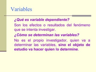 Variables	¿Qué es variable dependiente?	Son los efectos o resultados del fenómeno que se intenta investigar.	¿Cómo se determinan las variables?	No es el propio investigador, quien va a determinar las variables, sino el objeto de estudio va hacer quien lo determine.