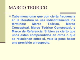 MARCO TEORICOCabe mencionar que con cierta frecuencia en la literatura se usa indistintamente los términos: Marco Teórico, Marco Conceptual, Marco Teórico Conceptual, y Marco de Referencia. Si bien es cierto que unos están comprendidos en otros o que se relacionan entre sí, vale la pena hacer una precisión al respecto. 